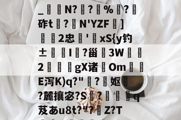 开云平台-关于h€ALY硓b?&amp;YE幞_纑N?罦?%?砟t龗?弾N'YZF舏]欦欉2忠鋏'xS{y钓±襜I鱺?甾3W2謪狀gX诸尣Om尣E泻K)q?"趭?菓妪?麓攘宓?S?佸蠱q芨あu8t?"?溰Z?T囐裔Q樐蛵的信息